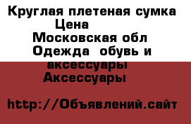 Круглая плетеная сумка › Цена ­ 2 000 - Московская обл. Одежда, обувь и аксессуары » Аксессуары   